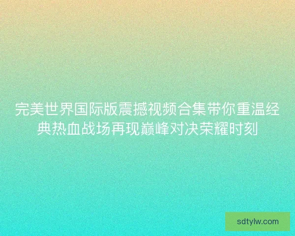 完美世界国际版震撼视频合集带你重温经典热血战场再现巅峰对决荣耀时刻